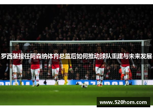 罗西基接任阿森纳体育总监后如何推动球队重建与未来发展