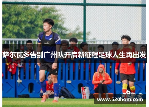 萨尔瓦多告别广州队开启新征程足球人生再出发