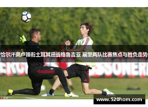 恰尔汗奥卢领衔土耳其迎战格鲁吉亚 展望两队比赛焦点与胜负走势 恰尔汗奥卢领衔土耳其迎战格鲁吉亚 展望两队比赛焦点与胜负走势